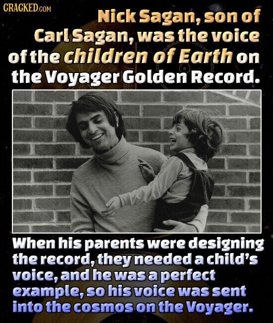 CRACKED.COM Nick Sagan, son of Carl Sagan, was the voice of the children of Earth on the Voyager Golden Record. When his parents were designing the record, they needed a child's voice, and he was a perfect example, so his voice was sent into the cosmos on the Voyager.