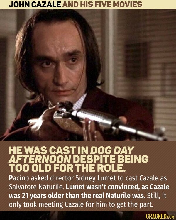 JOHN CAZALE AND HIS FIVE MOVIES НЕ WAS CAST IN DOG DAY AFTERNOON DESPITE BEING TOO OLD FOR THE ROLE. Pacino asked director Sidney Lumet to cast Cazale as Salvatore Naturile. Lumet wasn't convinced, as Cazale was 21 years older than the real Naturile was. Still, it only took meeting Cazale for him to get the part. CRACKED.COM
