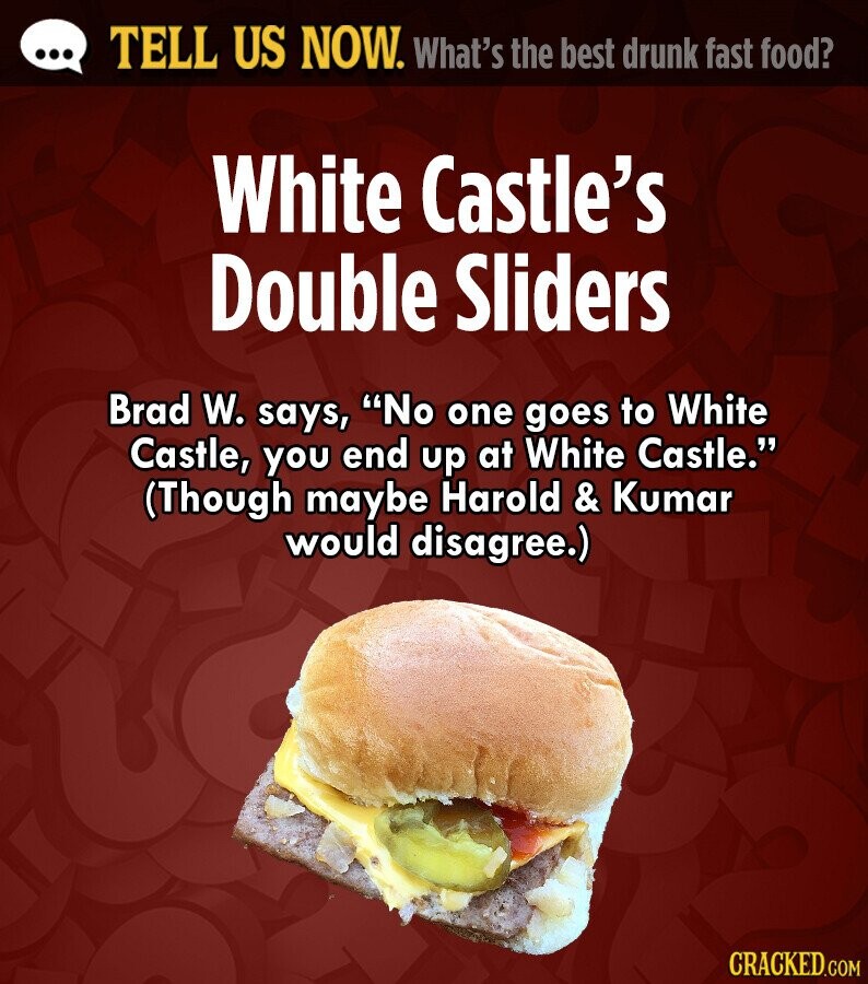 ... TELL US NOW. What's the best drunk fast food? White Castle's Double Sliders Brad W. says, No one goes to White Castle, you end up at White Castle. (Though maybe Harold & Kumar would disagree.) CRACKED.COM 
