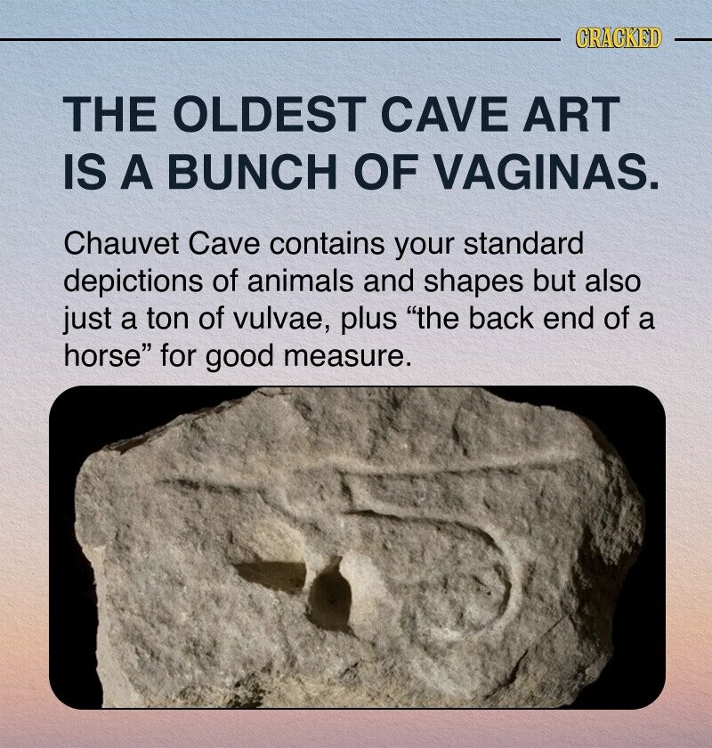 CRACKED THE OLDEST CAVE ART IS A BUNCH OF VAGINAS. Chauvet Cave contains your standard depictions of animals and shapes but also just a ton of vulvae, plus the back end of a horse for good measure.