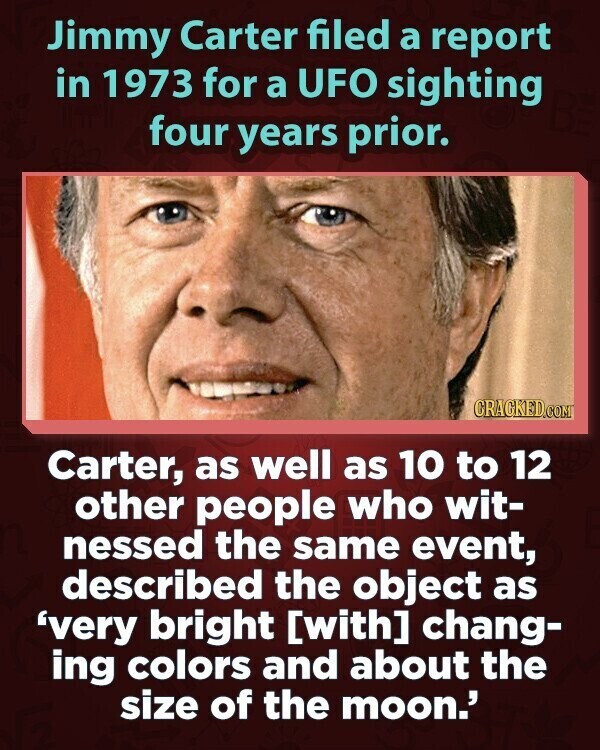 Jimmy Carter filed a report in 1973 for a UFO sighting four years prior. CRACKED.COM Carter, as well as 10 to 12 other people who wit- nessed the same event, described the object as 'very bright chang- ing colors and about the size of the moon.'