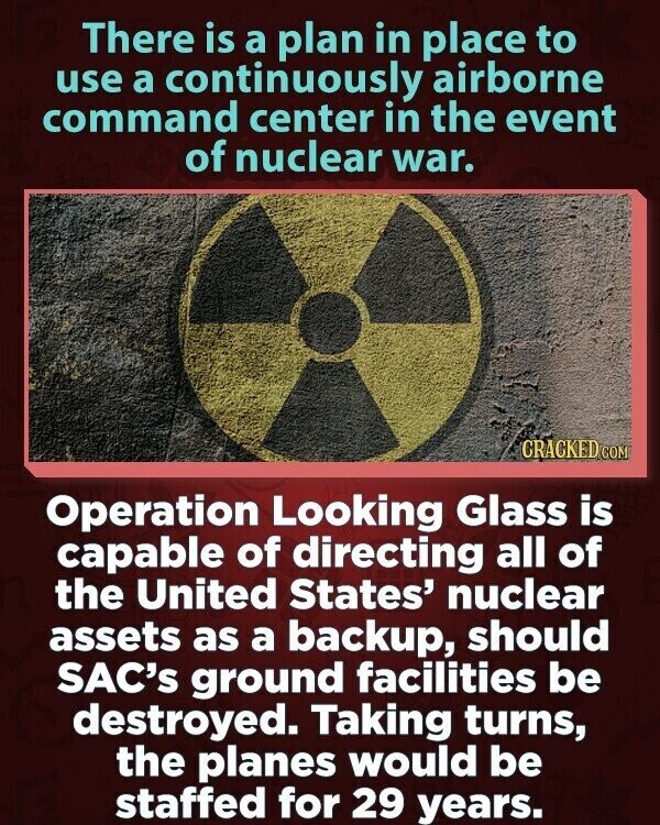 There is a plan in place to use a continuously airborne command center in the event of nuclear war. CRACKED COM Operation Looking Glass is capable of directing all of the United States' nuclear assets as a backup, should SAC's ground facilities be destroyed. Taking turns, the planes would be staffed for 29 years.