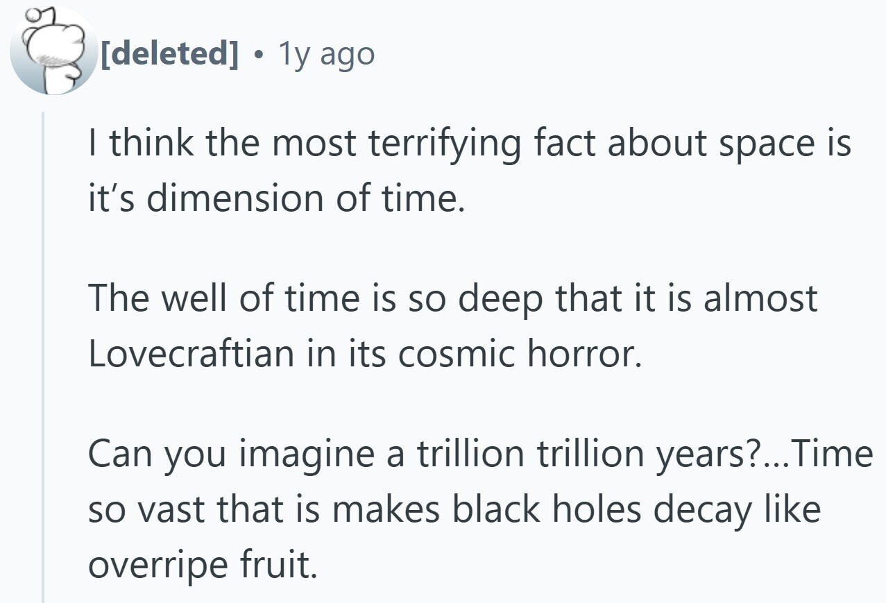 1y ago I think the most terrifying fact about space is it's dimension of time. The well of time is so deep that it is almost Lovecraftian in its cosmic horror. Can you imagine a trillion trillion years?... Time so vast that is makes black holes decay like overripe fruit.