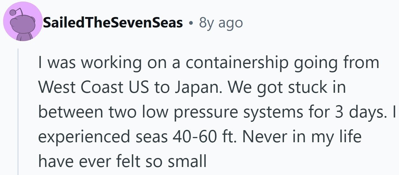 SailedTheSevenSeas . 8y ago I was working on a containership going from West Coast US to Japan. We got stuck in between two low pressure systems for 3 days. | experienced seas 40-60 ft. Never in my life have ever felt so small