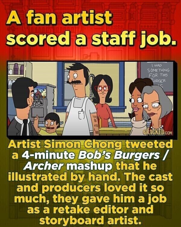 A fan artist scored a staff job. HAD SOMETHING FOR THIS BURGER y CRACKED COM Artist Simon Chong tweeted a 4-minute Bob's Burgers / Archer mashup that he illustrated by hand. The cast and producers loved it so much, they gave him a job as a retake editor and storyboard artist.