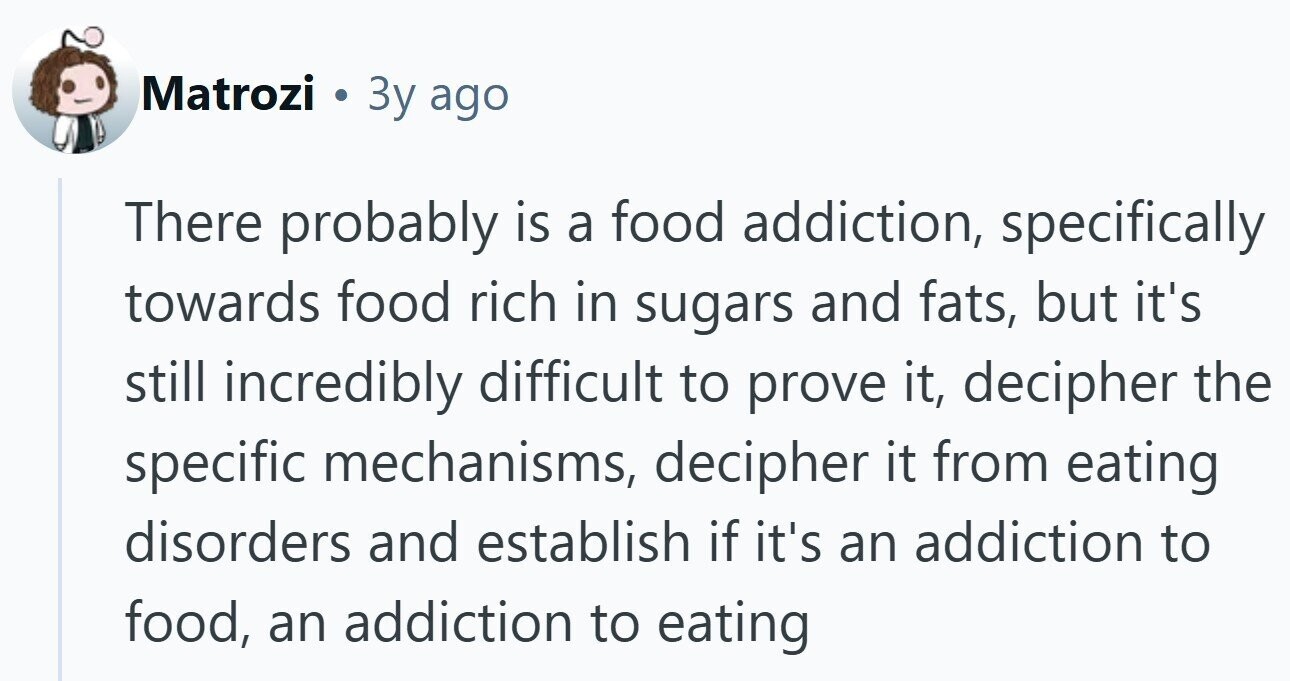 Matrozi . 3y ago There probably is a food addiction, specifically towards food rich in sugars and fats, but it's still incredibly difficult to prove it, decipher the specific mechanisms, decipher it from eating disorders and establish if it's an addiction to food, an addiction to eating