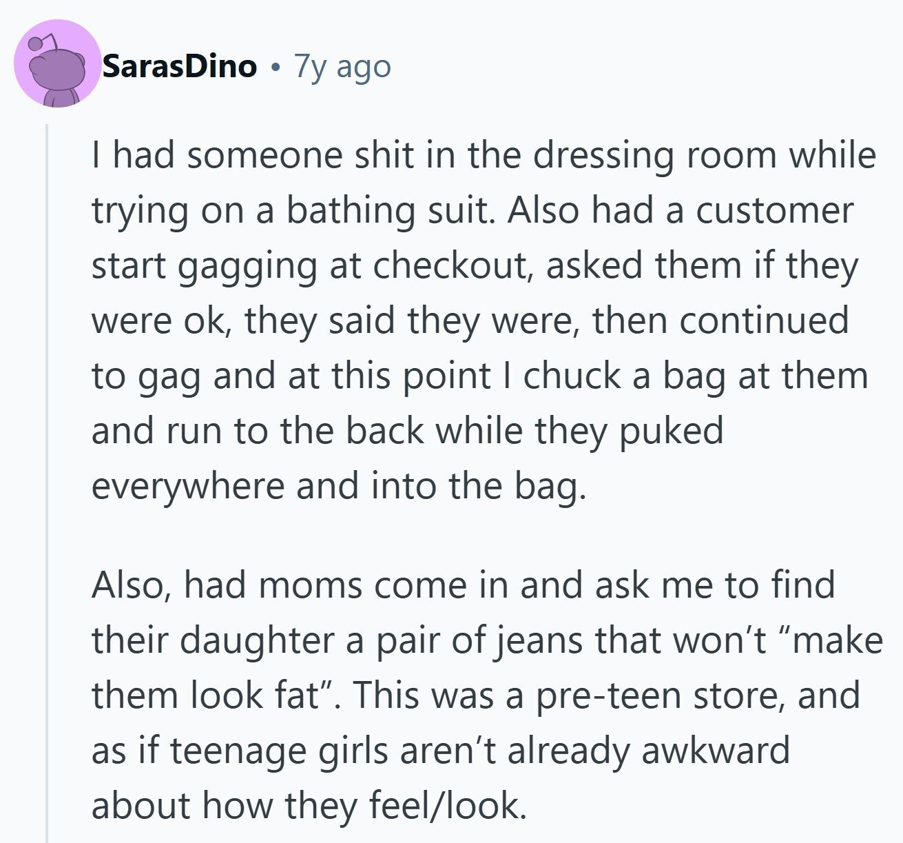 SarasDino 7y ago I had someone shit in the dressing room while trying on a bathing suit. Also had a customer start gagging at checkout, asked them if they were ok, they said they were, then continued to gag and at this point I chuck a bag at them and run to the back while they puked everywhere and into the bag. Also, had moms come in and ask me to find their daughter a pair of jeans that won't make them look fat. This was a pre-teen store, and as if teenage girls aren't already awkward about how they