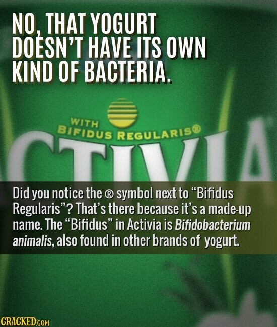 NO, THAT YOGURT DOESN'T HAVE ITS OWN KIND OF BACTERIA. WITH BIFIDUS REGULARIS® TIVI Did you notice the ® symbol next to Bifidus Regularis? That's there because it's a made-up name. The Bifidus in Activia is Bifidobacterium animalis, also found in other brands of yogurt. CRACKED.COM