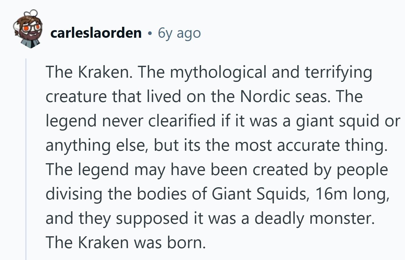carleslaorden 6y ago The Kraken. The mythological and terrifying creature that lived on the Nordic seas. The legend never clearified if it was a giant squid or anything else, but its the most accurate thing. The legend may have been created by people divising the bodies of Giant Squids, 16m long, and they supposed it was a deadly monster. The Kraken was born. 