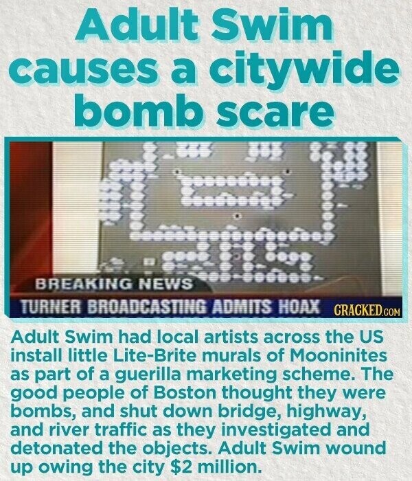 Adult Swim causes a citywide bomb scare in BREAKING NEWS TURNER BROADCASTING ADMITS HOAX CRACKED.COM Adult Swim had local artists across the US install little Lite-Brite murals of Mooninites as part of a guerilla marketing scheme. The good people of Boston thought they were bombs, and shut down bridge, highway, and river traffic as they investigated and detonated the objects. Adult Swim wound up owing the city $2 million.