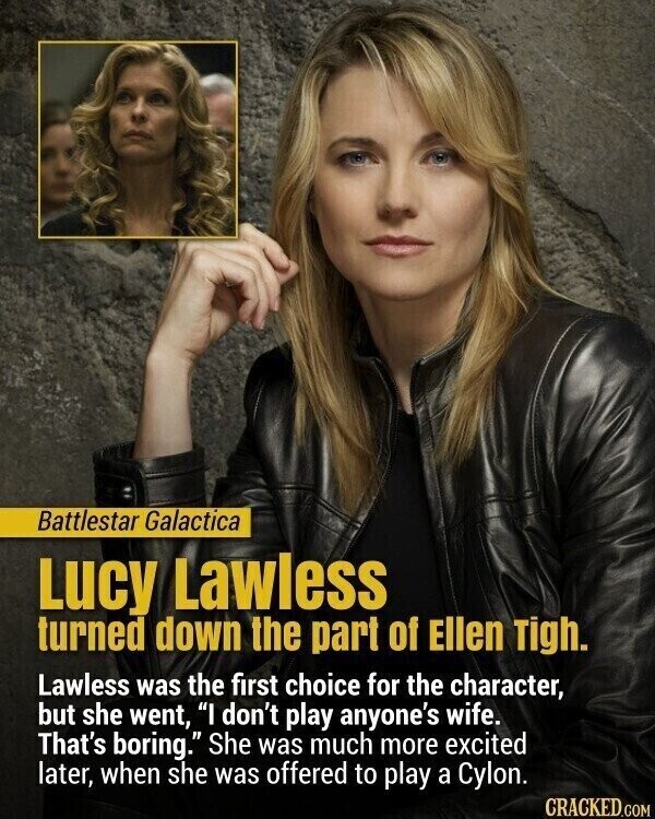 Battlestar Galactica Lucy Lawless turned down the part of Ellen Tigh. Lawless was the first choice for the character, but she went, I don't play anyone's wife. That's boring. She was much more excited later, when she was offered to play a Cylon. CRACKED.COM