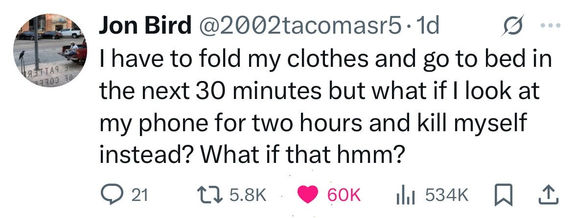 Jon Bird @2002tacomasr5· 1d I have to fold my clothes and go to bed in IA OE COLE the next 30 minutes but what if I look at my phone for two hours and kill myself instead? What if that hmm? 21 5.8K 60K 534K 