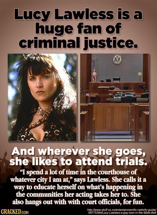 Lucy Lawless is a huge fan of criminal justice. I And wherever she goes, she likes to attend trials. I spend a lot of time in the courthouse of whatever city I am at, says Lawless. She calls it a way to educate herself on what's happening in the communities her acting takes her to. She also hangs out with with court officials, for fun. http://www.stuff.co.nz/entertainment/tv-radia/tv-guide/ CRACKED.COM 68775384/Lucy-Lawless-a-gay-icon-in-the-Bible-Belt