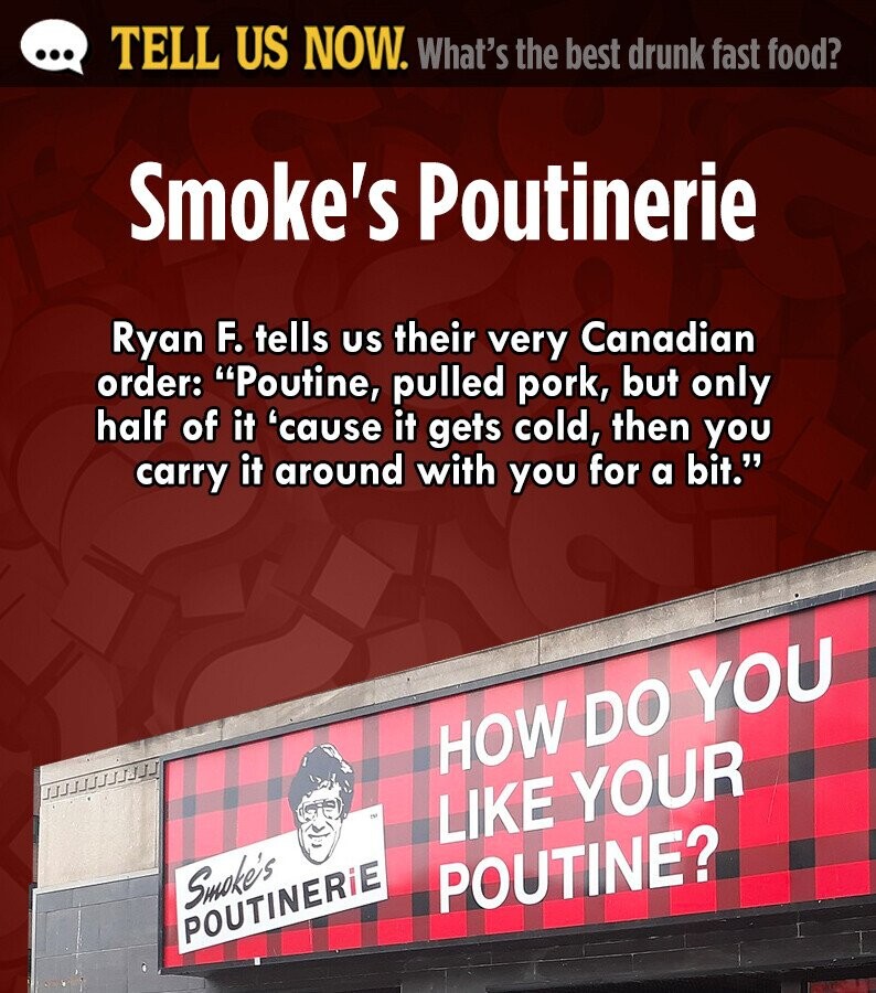 ... TELL US NOW. What's the best drunk fast food? Smoke's Poutinerie Ryan F. tells us their very Canadian order: Poutine, pulled pork, but only half of it 'cause it gets cold, then you carry it around with you for a bit. HOW DO YOU د. LIKE YOUR Smoke's POUTINE? POUTINERiE 