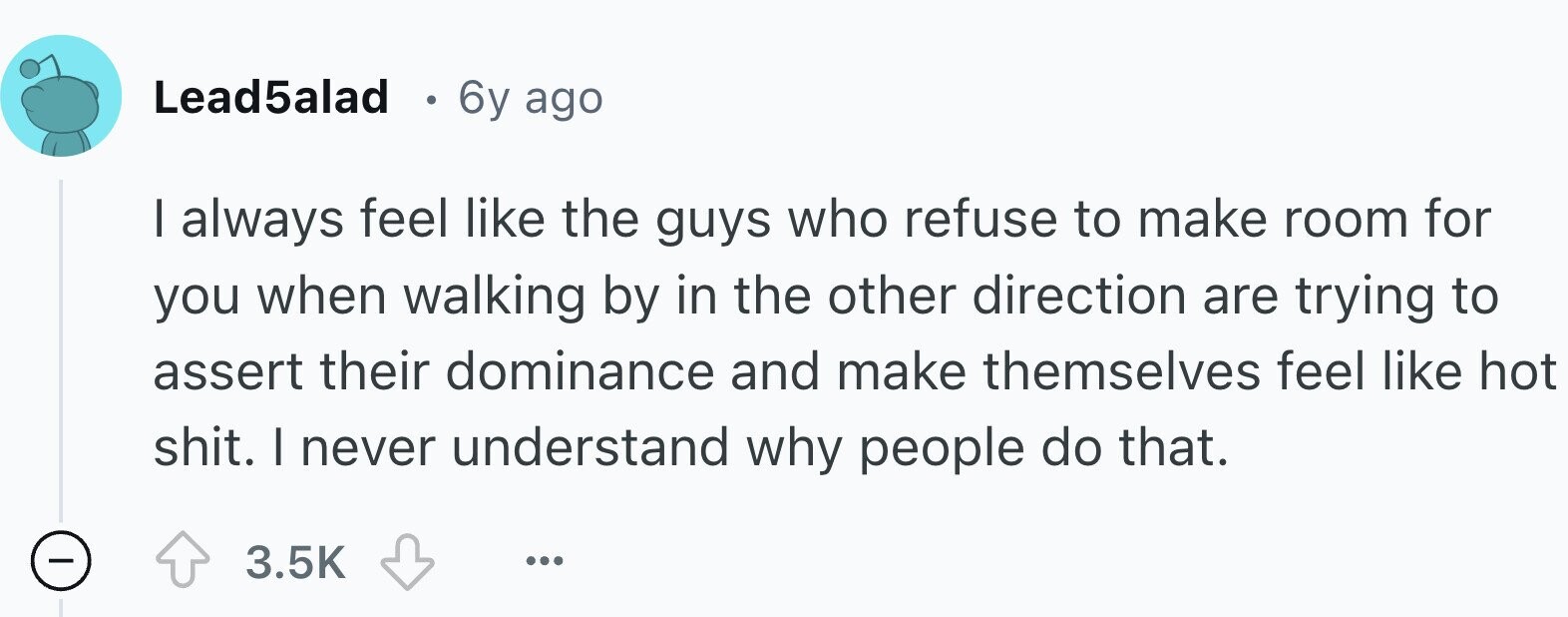 Lead5alad 6y ago I always feel like the guys who refuse to make room for you when walking by in the other direction are trying to assert their dominance and make themselves feel like hot shit. I never understand why people do that. 3.5K ...