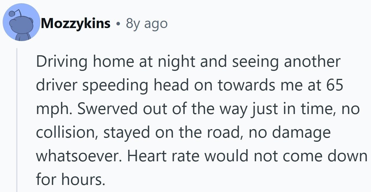 Mozzykins . 8y ago Driving home at night and seeing another driver speeding head on towards me at 65 mph. Swerved out of the way just in time, no collision, stayed on the road, no damage whatsoever. Heart rate would not come down for hours.