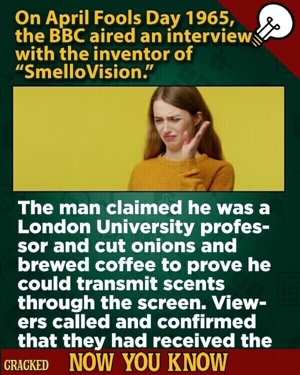 On April Fools Day 1965, the BBC aired an interview with the inventor of SmelloVision. The man claimed he was a London University profes- sor and cut onions and brewed coffee to prove he could transmit scents through the screen. View- ers called and confirmed that they had received the CRACKED NOW YOU KNOW