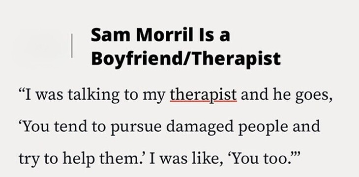 Sam Morril Is a Boyfriend/Therapist I was talking to my therapist and he goes, 'You tend to pursue damaged people and try to help them.' I was like, 'You too.