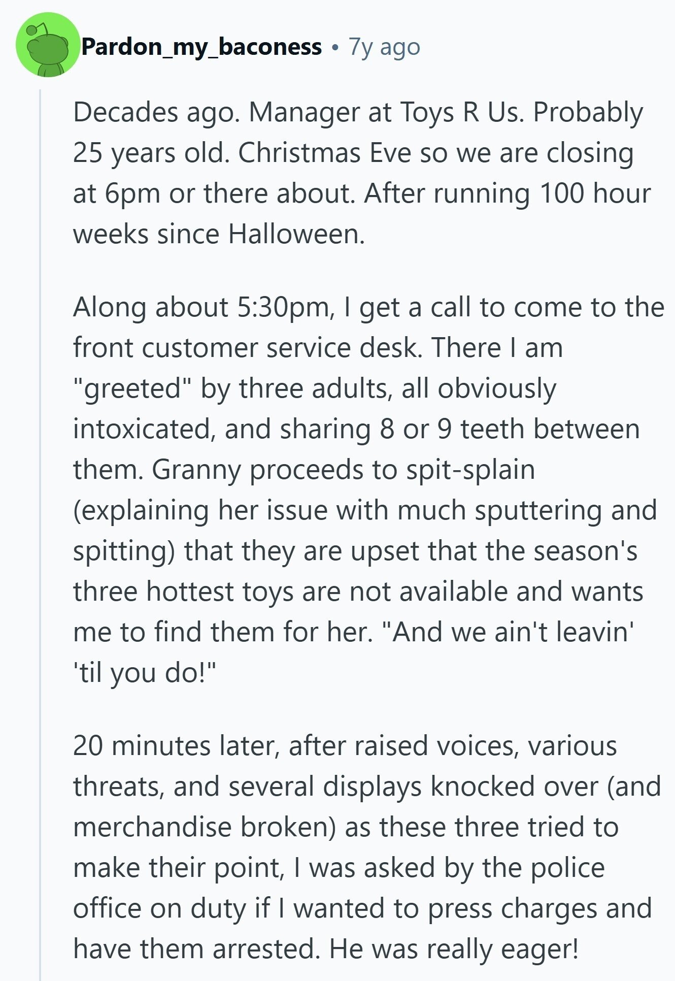 Pardon_my_baconess 7y ago Decades ago. Manager at Toys R Us. Probably 25 years old. Christmas Eve so we are closing at 6pm or there about. After running 100 hour weeks since Halloween. Along about 5:30pm, I get a call to come to the front customer service desk. There I am greeted by three adults, all obviously intoxicated, and sharing 8 or 9 teeth between them. Granny proceeds to spit-splain (explaining her issue with much sputtering and spitting) that they are upset that the season's three hottest toys are not available and wants me to find them for her. And we