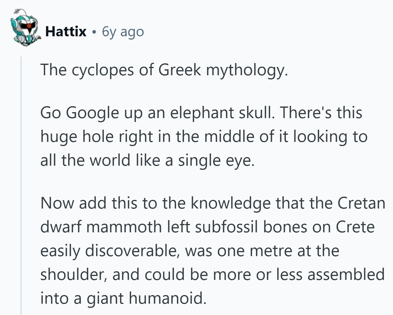 Hattix 6y ago The cyclopes of Greek mythology. Go Google up an elephant skull. There's this huge hole right in the middle of it looking to all the world like a single eye. Now add this to the knowledge that the Cretan dwarf mammoth left subfossil bones on Crete easily discoverable, was one metre at the shoulder, and could be more or less assembled into a giant humanoid. 