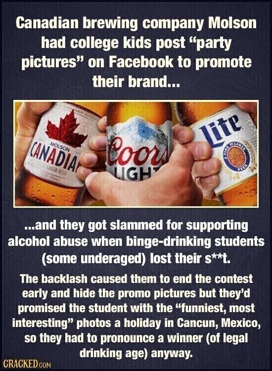 Canadian brewing company Molson had college kids post party pictures on Facebook to promote their brand... SALE MEST to MOLSON Lite CANADIA Coors FINE 4 FILSNER LAGER BEER BEER FLOZ (155ml) LIGH ...and they got slammed for supporting alcohol abuse when binge-drinking students (some underaged) lost their S**t. The backlash caused them to end the contest early and hide the promo pictures but they'd promised the student with the funniest, most interesting photos a holiday in Cancun, Mexico, so they had to pronounce a winner (of legal drinking age) anyway. CRACKED.COM