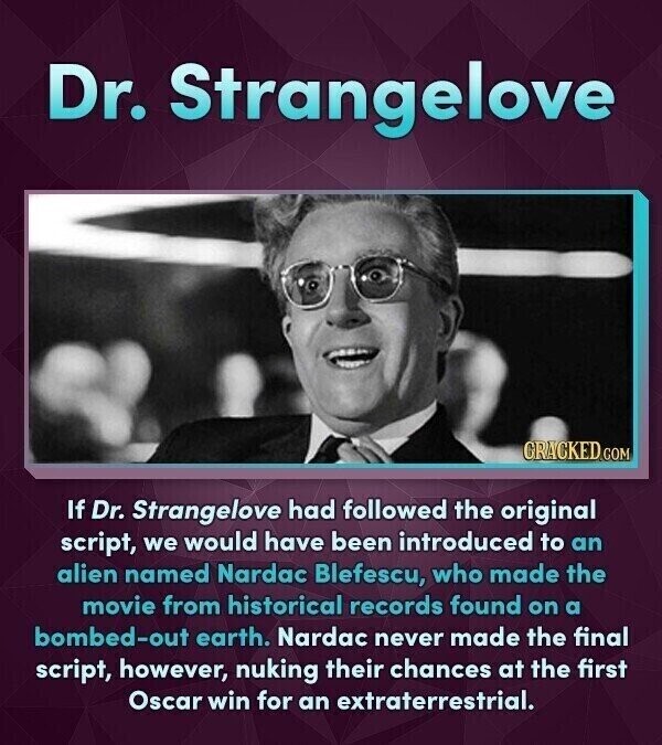 Dr. Strangelove CRACKED.COM If Dr. Strangelove had followed the original script, we would have been introduced to an alien named Nardac Blefescu, who made the movie from historical records found on a bombed-out earth. Nardac never made the final script, however, nuking their chances at the first Oscar win for an extraterrestrial.