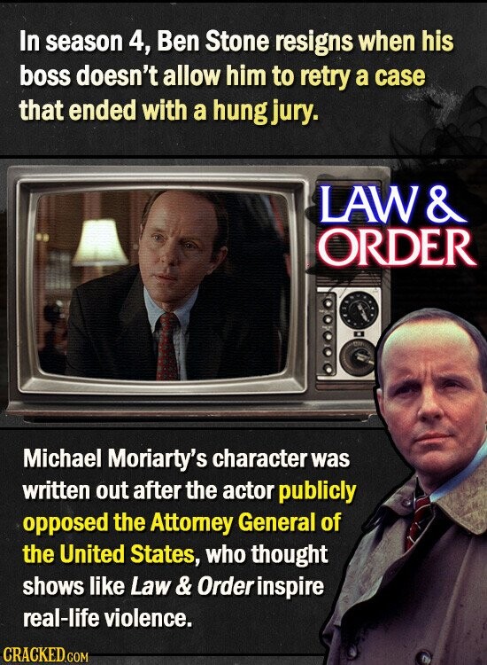 In season 4, Ben Stone resigns when his boss doesn't allow him to retry a case that ended with a hung jury. LAW & ORDER Michael Moriarty's character was written out after the actor publicly opposed the Attorney General of the United States, who thought shows like Law & O dre inspire real-life violence. CRACKED.COM