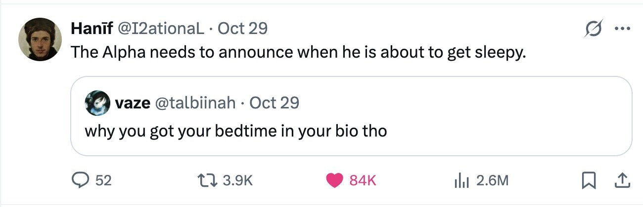 Hanif @I2ationaL Oct 29 ... The Alpha needs to announce when he is about to get sleepy. vaze @talbiinah. Oct 29 why you got your bedtime in your bio tho 52 3.9K 84K 2.6M