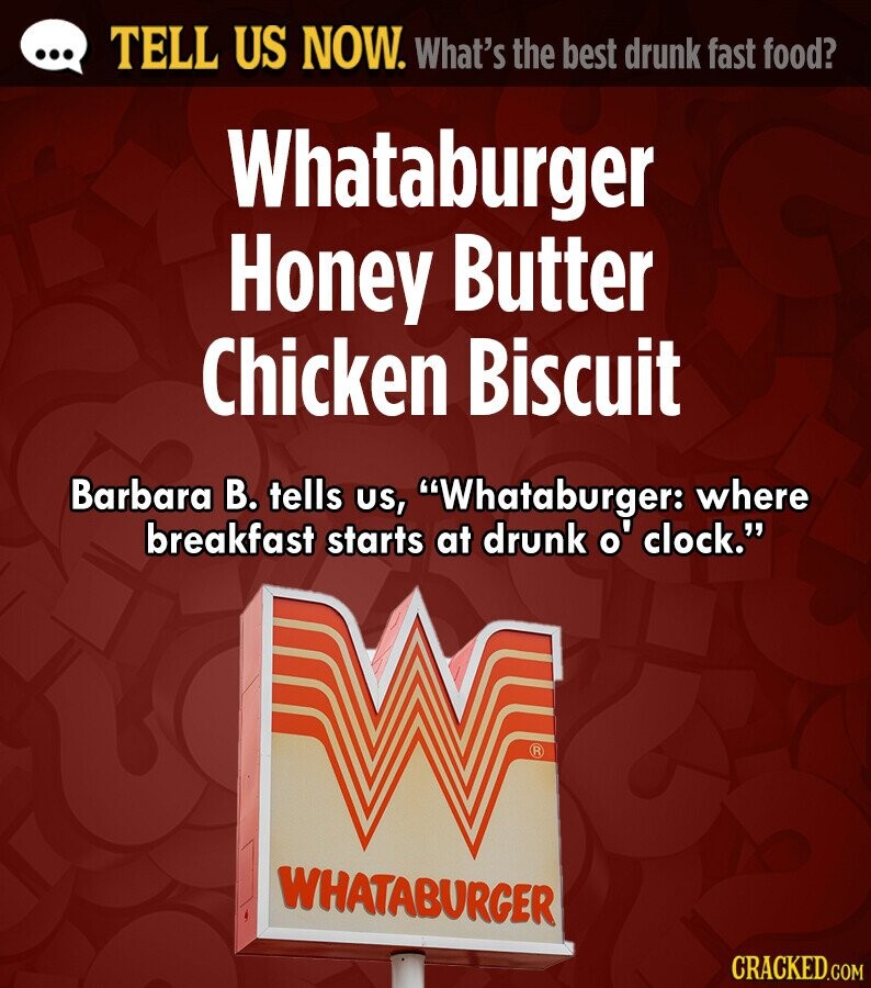 ... TELL US NOW. What's the best drunk fast food? Whataburger Honey Butter Chicken Biscuit Barbara В. tells us, Whataburger: where breakfast starts at drunk o' clock. R WHATABURGER CRACKED.COM 
