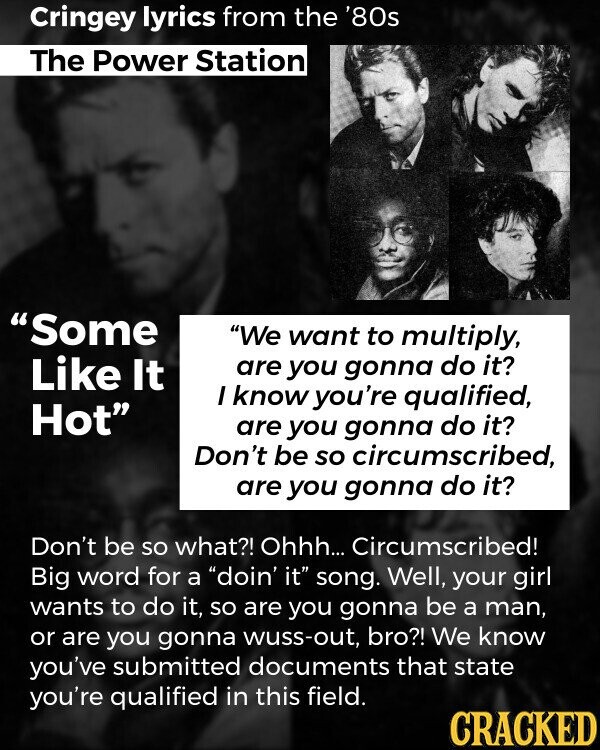 Cringey lyrics from the '80s The Power Station Some We want to multiply, Like It are you gonna do it? I know you're qualified, Hot are you gonna do it? Don't be so circumscribed, are you gonna do it? Don't be so what?! Ohhh... Circumscribed! Big word for a doin' it song. Well, your girl wants to do it, so are you gonna be a man, or are you gonna wuss-out, bro?! We know you've submitted documents that state you're qualified in this field. CRACKED