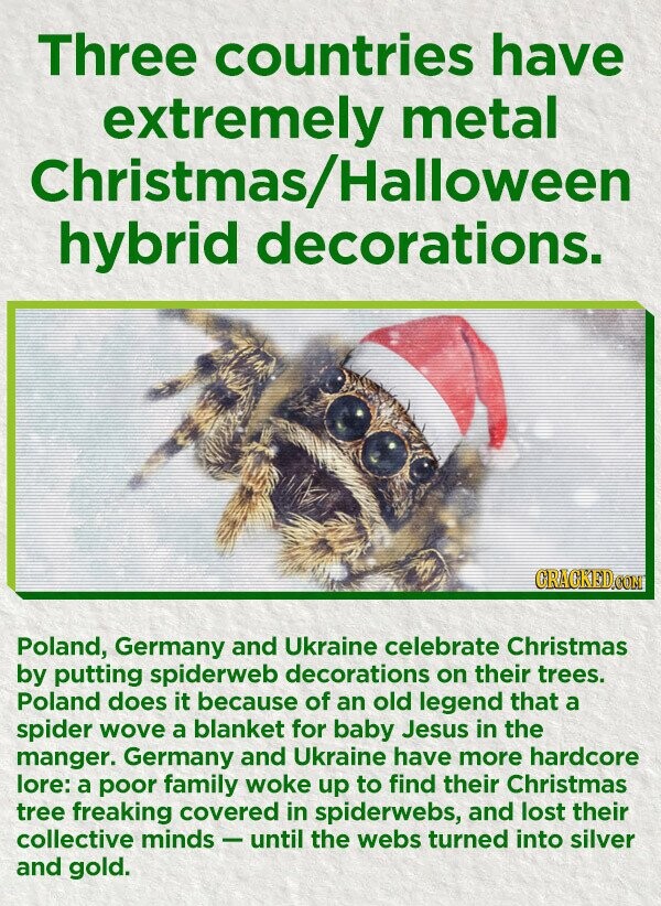 Three countries have extremely metal Christmas/Halloween hybrid decorations. CRACKED.COM Poland, Germany and Ukraine celebrate Christmas by putting spiderweb decorations on their trees. Poland does it because of an old legend that a spider wove a blanket for baby Jesus in the manger. Germany and Ukraine have more hardcore lore: a poor family woke up to find their Christmas tree freaking covered in spiderwebs, and lost their collective minds-until the webs turned into silver and gold.
