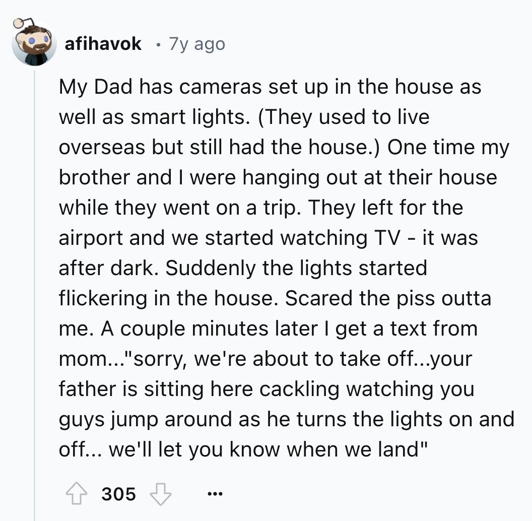 afihavok 7y ago My Dad has cameras set up in the house as well as smart lights. (They used to live overseas but still had the house.) One time my brother and I were hanging out at their house while they went on a trip. They left for the airport and we started watching TV - it was after dark. Suddenly the lights started flickering in the house. Scared the piss outta me. A couple minutes later I get a text from mom... sorry, we're about to take off...your father is sitting here cackling watching you guys jump around as he turns