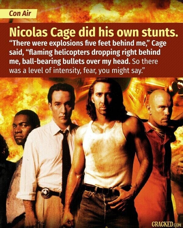 Con Air Nicolas Cage did his own stunts. There were explosions five feet behind me, Cage said, flaming helicopters dropping right behind me, ball-bearing bullets over my head. So there was a level of intensity, fear, you might say. CRACKED.COM