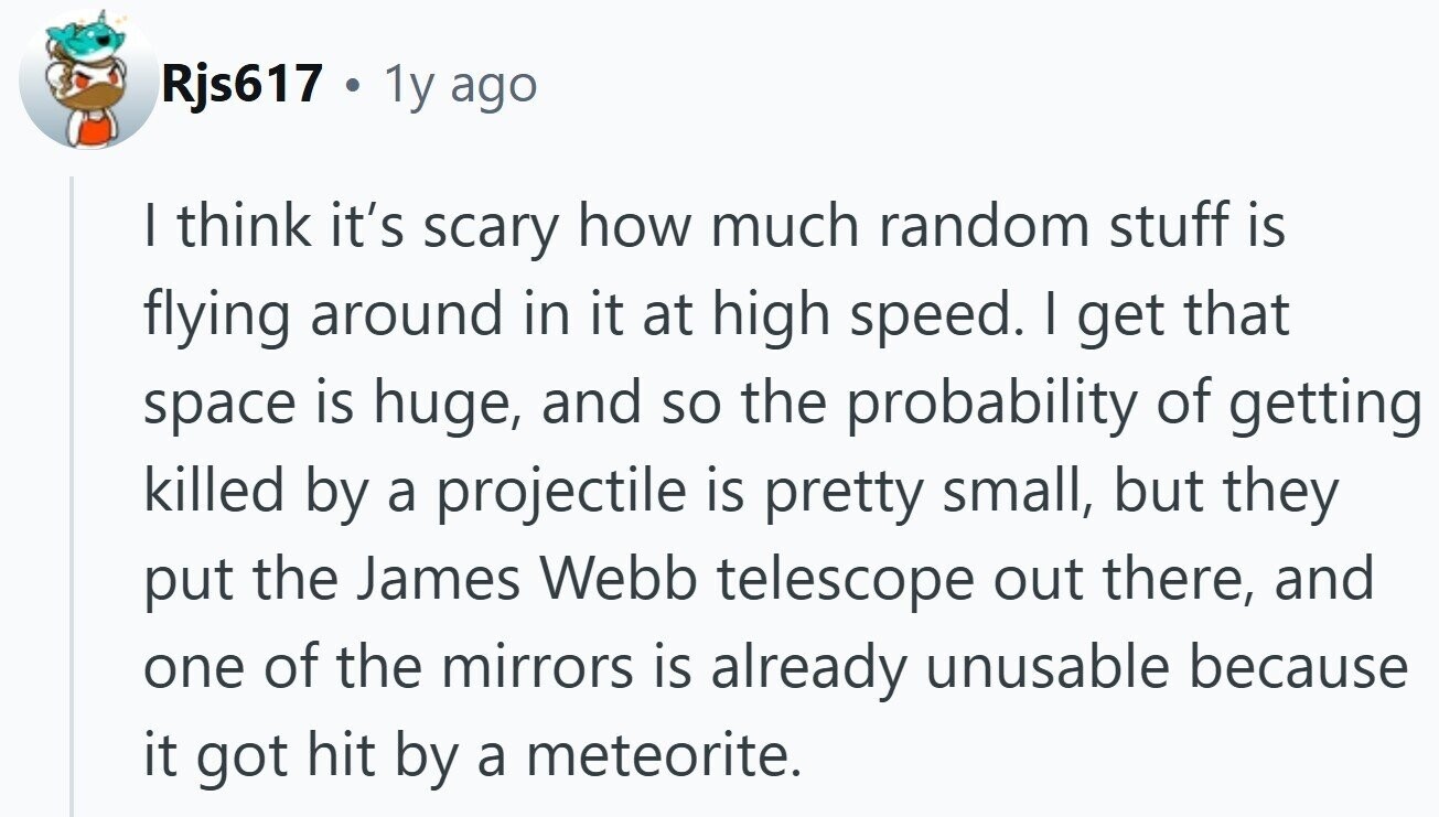 Rjs617 . 1y ago I think it's scary how much random stuff is flying around in it at high speed. I get that space is huge, and so the probability of getting killed by a projectile is pretty small, but they put the James Webb telescope out there, and one of the mirrors is already unusable because it got hit by a meteorite.