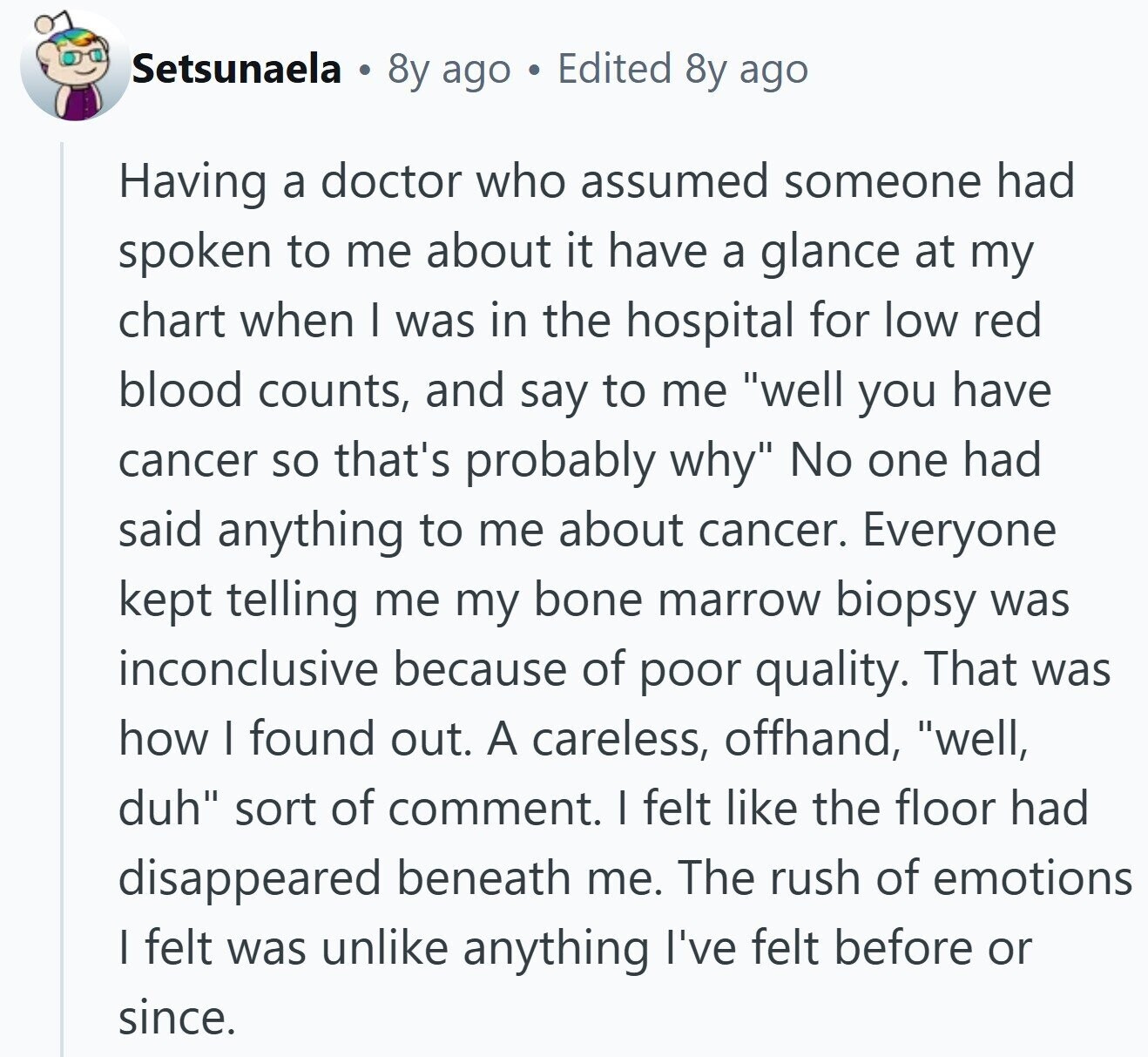 Setsunaela 8y ago Edited 8y ago Having a doctor who assumed someone had spoken to me about it have a glance at my chart when I was in the hospital for low red blood counts, and say to me well you have cancer so that's probably why No one had said anything to me about cancer. Everyone kept telling me my bone marrow biopsy was inconclusive because of poor quality. That was how I found out. A careless, offhand, well, duh sort of comment. I felt like the floor had disappeared beneath me. The rush of emotions I felt was