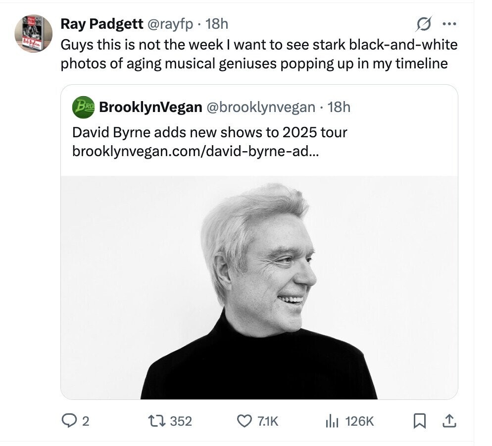 G Ray Padgett @rayfp 18h ... Guys this is not the week I want to see stark black-and-white photos of aging musical geniuses popping up in my timeline BRO BrooklynVegan @brooklynvegan 18h David Byrne adds new shows to 2025 tour brooklynvegan.com/david-byrne-ad... 2 352 7.1K del 126K