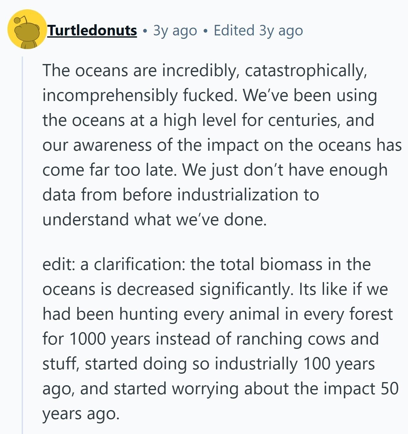 Turtledonuts Зу ago Edited Зу ago The oceans are incredibly, catastrophically, incomprehensibly fucked. We've been using the oceans at a high level for centuries, and our awareness of the impact on the oceans has come far too late. We just don't have enough data from before industrialization to understand what we've done. edit: a clarification: the total biomass in the oceans is decreased significantly. Its like if we had been hunting every animal in every forest for 1000 years instead of ranching cows and stuff, started doing so industrially 100 years ago, and started worrying about the impact 50 years