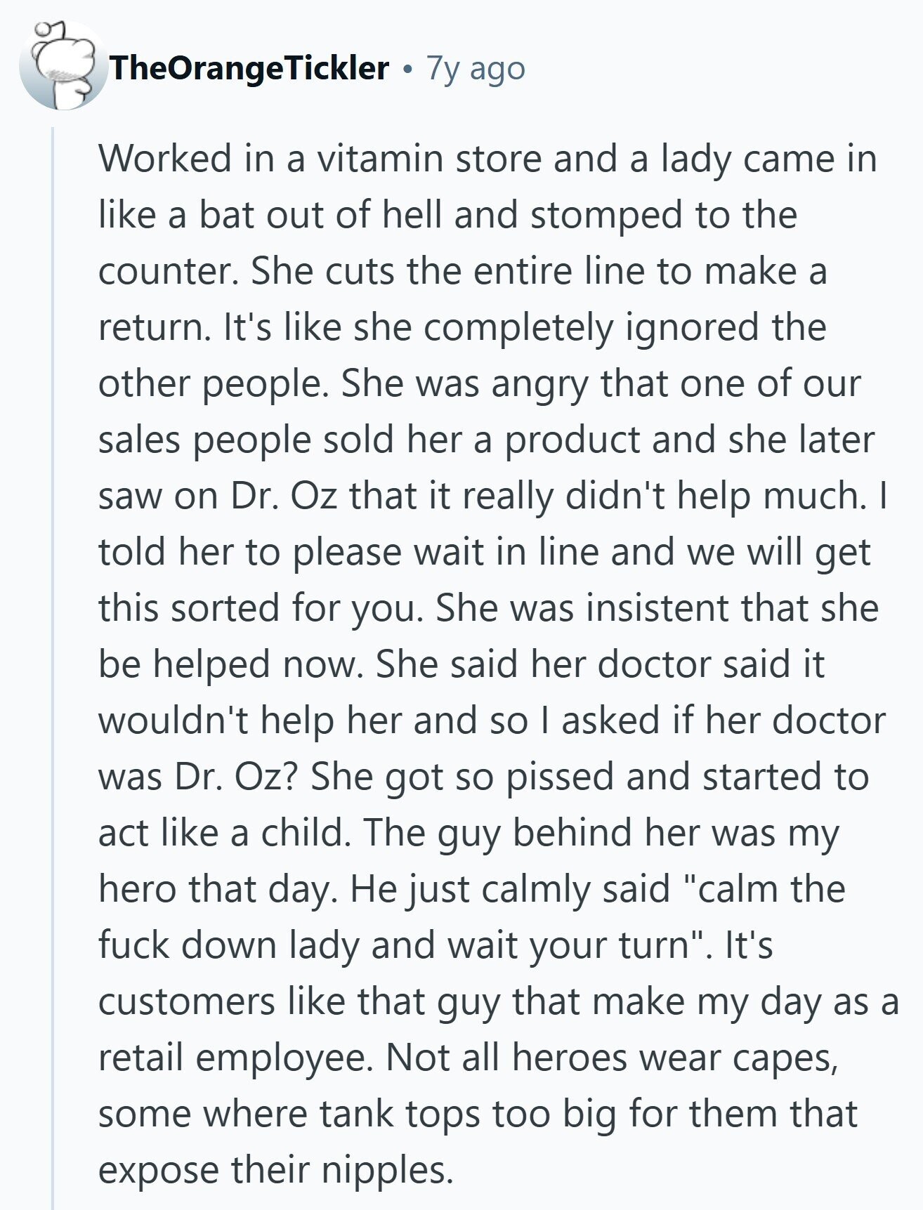 TheOrangeTickler 7y ago Worked in a vitamin store and a lady came in like a bat out of hell and stomped to the counter. She cuts the entire line to make a return. It's like she completely ignored the other people. She was angry that one of our sales people sold her a product and she later saw on Dr. Oz that it really didn't help much. I told her to please wait in line and we will get this sorted for you. She was insistent that she be helped now. She said her doctor said it wouldn't help her