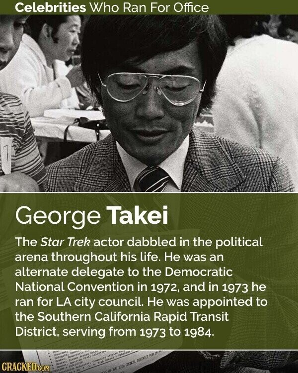 Celebrities Who Ran For Office George Takei The Star Trek actor dabbled in the political arena throughout his life. Не was an alternate delegate to the Democratic National Convention in 1972, and in 1973 he ran for LA city council. Не was appointed to the Southern California Rapid Transit District, serving from 1973 to 1984. CRACKED.COM Cham Charrenty Delegate, Heaber, Deportation Extreo Active Gette merican CAVEL Libertier PESSON EDUCATION Moderater, Committy affairs Peters НА - AL OF id 300m COUNCIL DESTRICT FOR