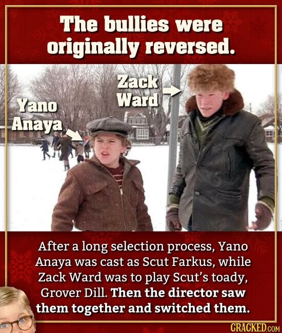 The bullies were originally reversed. Zack Ward Yano Anaya After a long selection process, Yano Anaya was cast as Scut Farkus, while Zack Ward was to play Scut's toady, Grover Dill. Then the director saw them together and switched them. CRACKED.COM