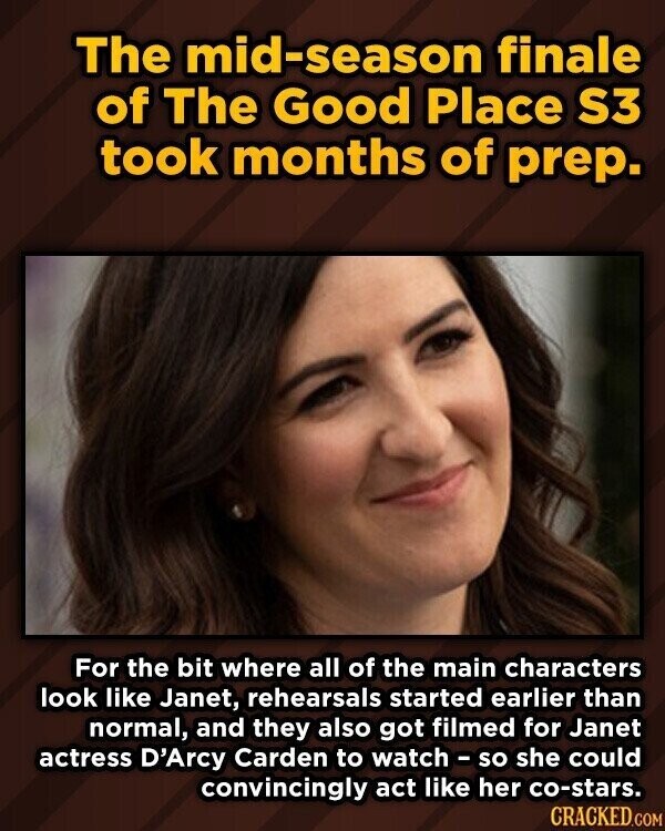 The mid-season finale of The Good Place S3 took months of prep. For the bit where all of the main characters look like Janet, rehearsals started earlier than normal, and they also got filmed for Janet actress D'Arcy Carden to watch - so she could convincingly act like her co-stars. CRACKED.COM