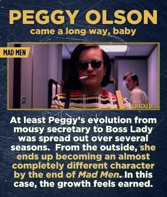 PEGGY OLSON came a long way, baby MAD MEN CRACKED.COM At least Peggy's evolution from mousy secretary to Boss Lady was spread out over several seasons. From the outside, she ends up becoming an almost completely different character by the end of Mad Men. In this case, the growth feels earned.
