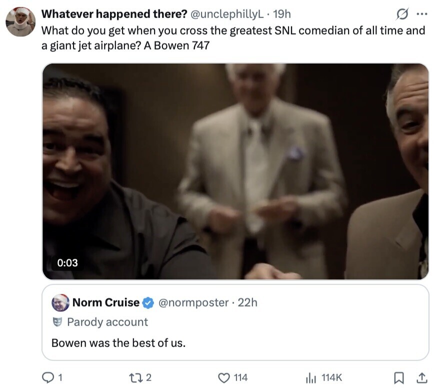 Whatever happened there? @unclephillyL 19h S ... What do you get when you cross the greatest SNL comedian of all time and a giant jet airplane? A Bowen 747 0:03 Norm Cruise @normposter.22h Parody account Bowen was the best of us. 1 2 114 114K