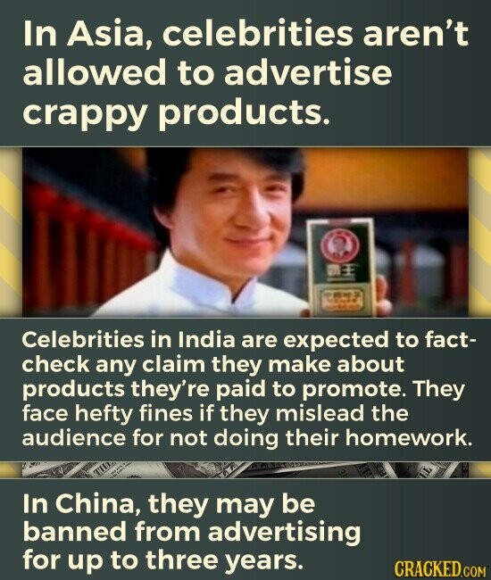 In Asia, celebrities aren't allowed to advertise crappy products. - DE SAMAN Celebrities in India are expected to fact- check any claim they make about products they're paid to promote. They face hefty fines if they mislead the audience for not doing their homework. In China, they may be banned from advertising for up to three years. CRACKED.COM