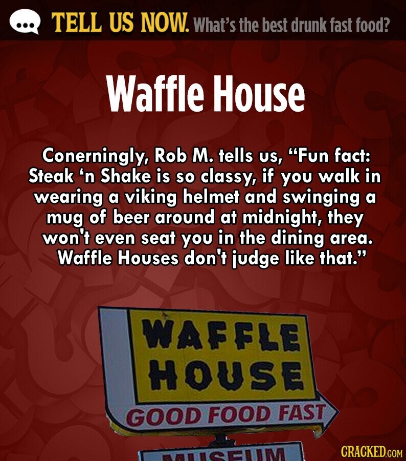 ... TELL US NOW. What's the best drunk fast food? Waffle House Conerningly, Rob M. tells us, Fun fact: Steak 'n Shake is so classy, if you walk in wearing a viking helmet and swinging a mug of beer around at midnight, they won't even seat you in the dining area. Waffle Houses don't judge like that. WAFFLE HOUSE GOOD FOOD FAST CRACKED.COM ETRCEUM 