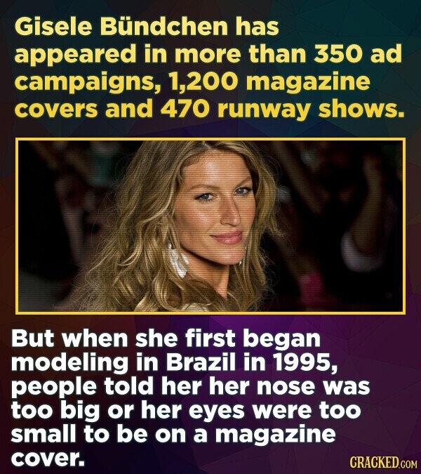 Gisele Bündchen has appeared in more than 350 ad campaigns, 1,200 magazine covers and 470 runway shows. But when she first began modeling in Brazil in 1995, people told her her nose was too big or her eyes were too small to be on a magazine cover. CRACKED.COM