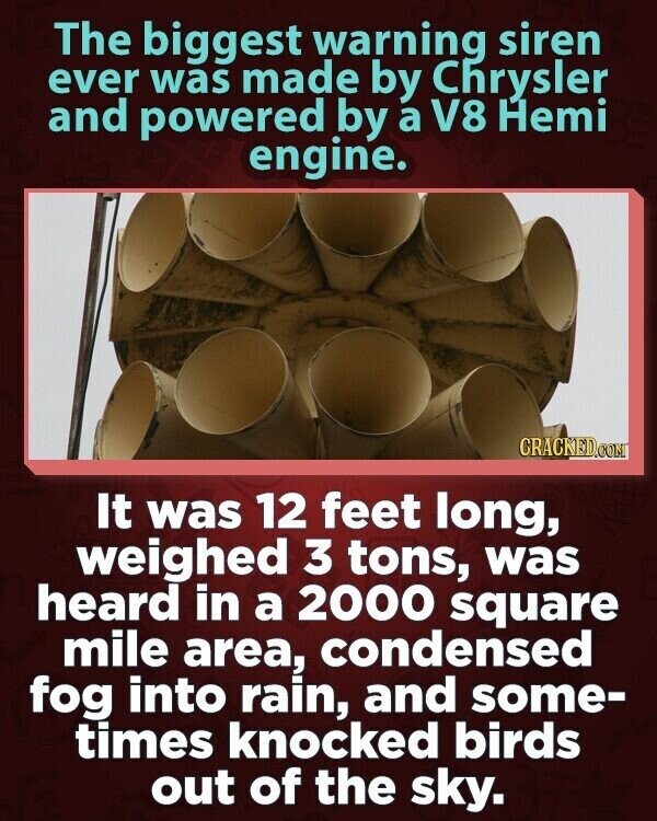 The biggest warning siren ever was made by Chrysler and powered by a V8 Hemi engine. CRACKED.COM It was 12 feet long, weighed 3 tons, was heard in a 2000 square mile area, condensed fog into rain, and some- times knocked birds out of the sky.