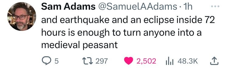 Sam Adams @SamuelAAdams- . 1h ... and earthquake and an eclipse inside 72 hours is enough to turn anyone into a medieval peasant 5 297 2,502 48.3K