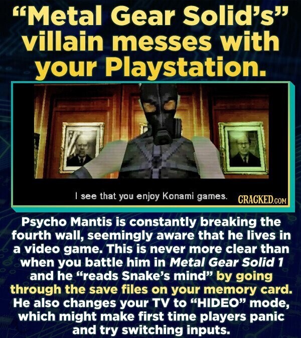Metal Gear Solid's villain messes with your Playstation. I see that you enjoy Konami games. CRACKED.COM Psycho Mantis is constantly breaking the fourth wall, seemingly aware that he lives in a video game. This is never more clear than when you battle him in Metal Gear Solid 1 and he reads Snake's mind by going through the save files on your memory card. Не also changes your TV to HIDEO mode, which might make first time players panic and try switching inputs.