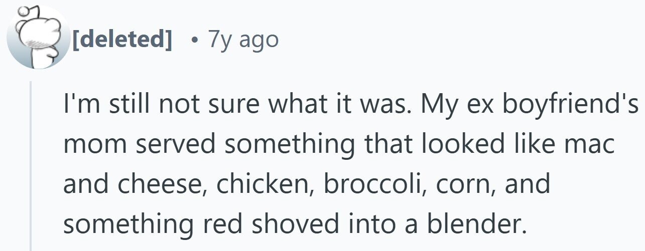 . 7y ago I'm still not sure what it was. My ex boyfriend's mom served something that looked like mac and cheese, chicken, broccoli, corn, and something red shoved into a blender.